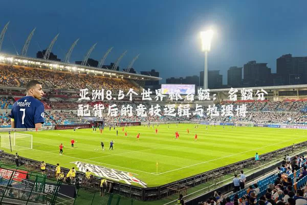 亚洲8.5个世界杯名额:名额分配背后的竞技逻辑与地理博弈